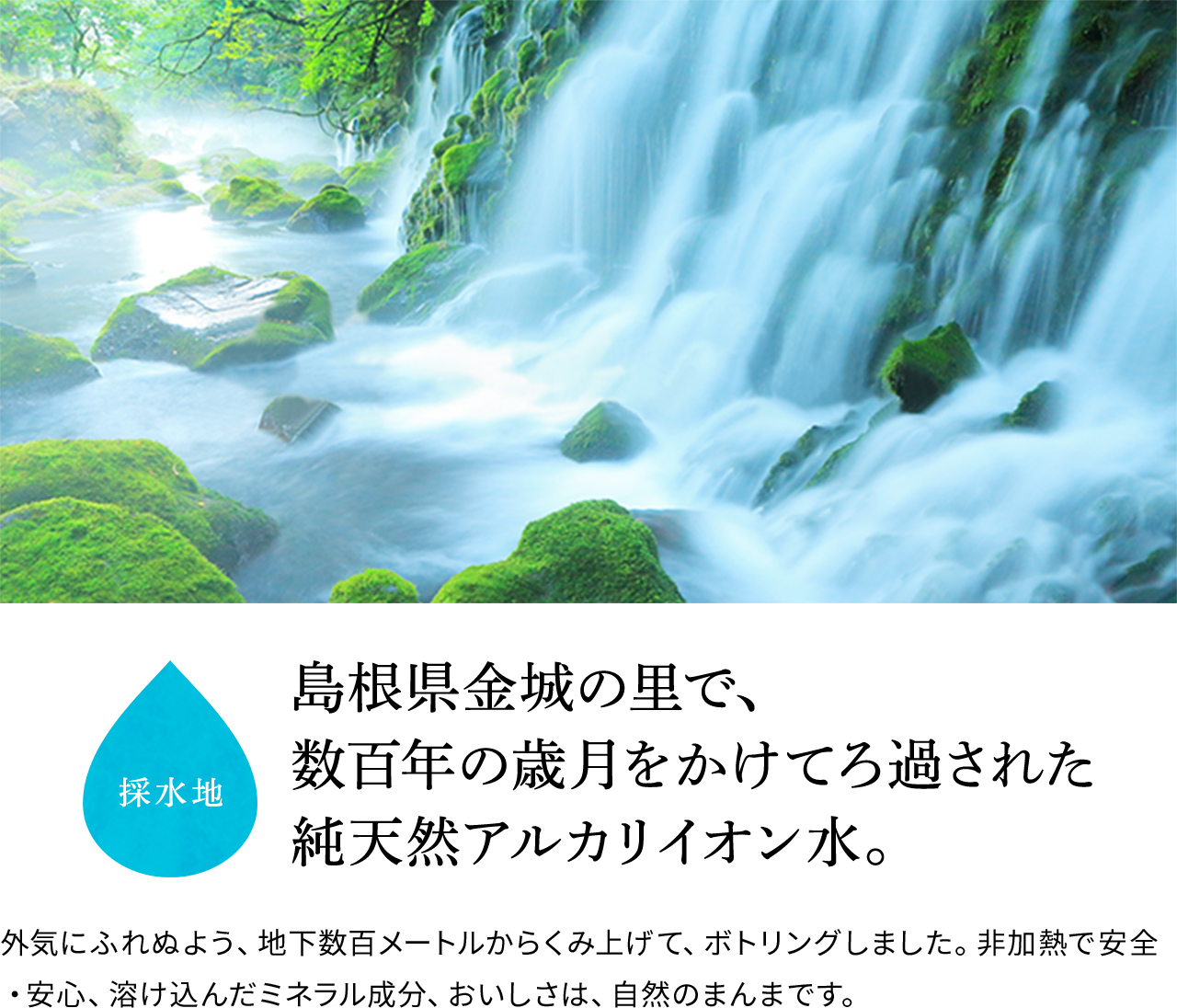 採水地 島根県金城の里で、数百年の歳月をかけてろ過された純天然アルカリイオン水。 外気にふれぬよう、地下数百メートルからくみ上げて、ボトリングしました。非加熱で安全・安心、溶け込んだミネラル成分、おいしさは、自然のまんまです。