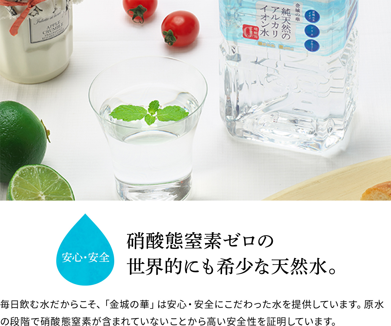 安心・安全 硝酸態窒素ゼロの世界的にも希少な天然水。 毎日飲む水だからこそ、「金城の華」は安心・安全にこだわった水を提供しています。原水の段階で硝酸態窒素が含まれていないことから高い安全性を証明しています。