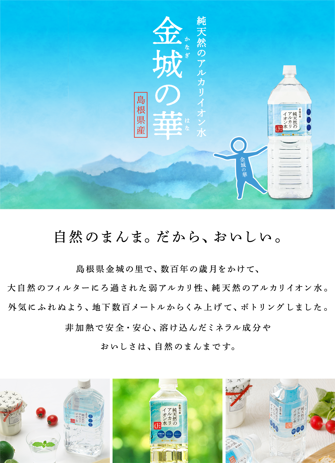 自然のまんま。だから、おいしい。 島根県金城の里で、数百年の歳月をかけて、大自然のフィルターにろ過された弱アルカリ性、純天然のアルカリイオン水。外気にふれぬよう、地下数百メートルからくみ上げて、ボトリングしました。非加熱で安全・安心、溶け込んだミネラル成分やおいしさは、自然のまんまです。