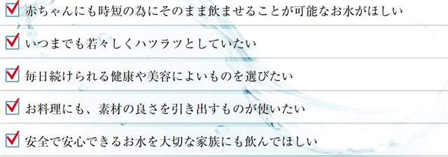 赤ちゃんにも時短の為にそのまま飲ませることが可能なお水がほしい。いつまでも若々しくハツラツとしていたい。毎日続けられる健康や美容によいものを選びたい。お料理にも、素材の良さを引き出すものが使いたい。安全で安心できるお水を大切な家族にも飲んでほしい。