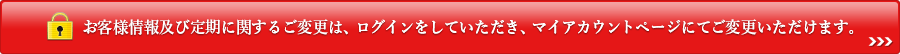 お客様情報及び定期に関するご変更は、ログインをしていただき、マイアカウントページにてご変更いただけます。